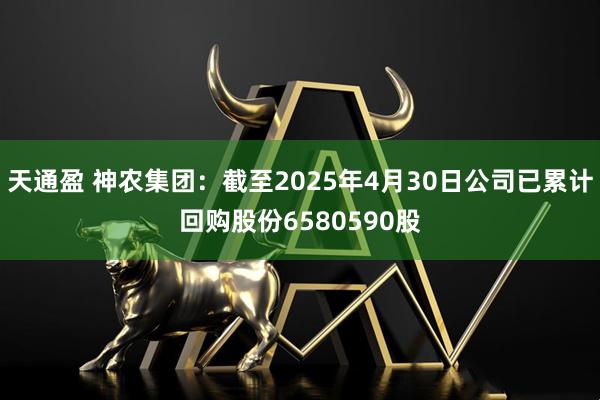 天通盈 神农集团：截至2025年4月30日公司已累计回购股份6580590股