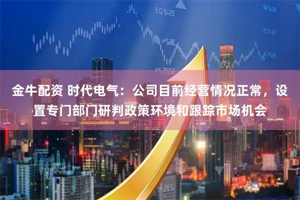 金牛配资 时代电气：公司目前经营情况正常，设置专门部门研判政策环境和跟踪市场机会