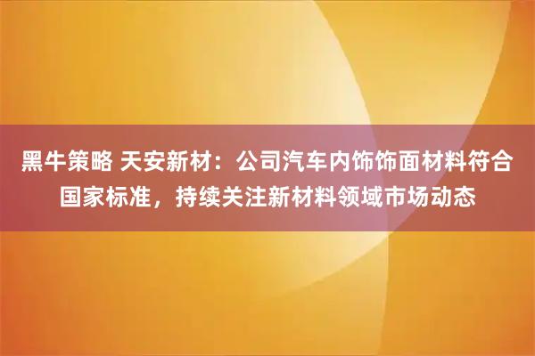 黑牛策略 天安新材：公司汽车内饰饰面材料符合国家标准，持续关注新材料领域市场动态