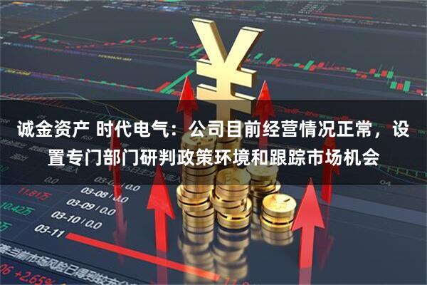 诚金资产 时代电气：公司目前经营情况正常，设置专门部门研判政策环境和跟踪市场机会