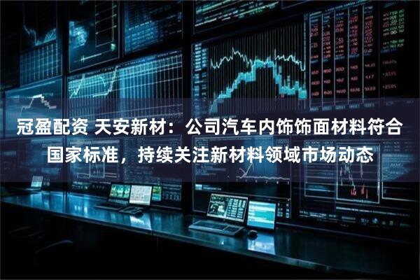 冠盈配资 天安新材：公司汽车内饰饰面材料符合国家标准，持续关注新材料领域市场动态