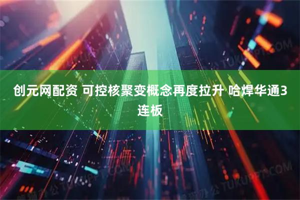 创元网配资 可控核聚变概念再度拉升 哈焊华通3连板
