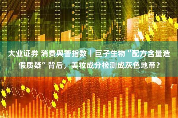 大业证券 消费舆警指数｜巨子生物“配方含量造假质疑”背后，美妆成分检测成灰色地带？